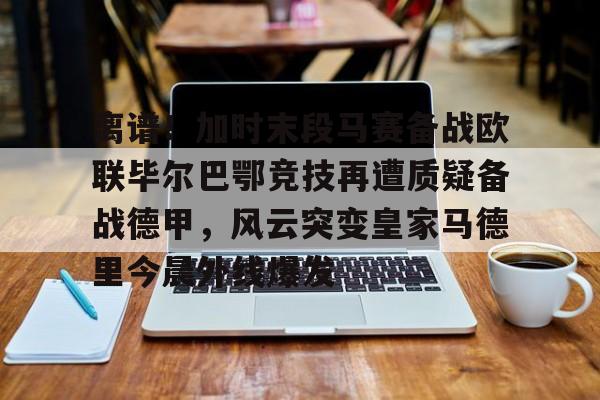 九游体育APP下载-关于离谱！加时末段马赛备战欧联毕尔巴鄂竞技再遭质疑备战德甲，风云突变皇家马德里今晨外线爆发的信息