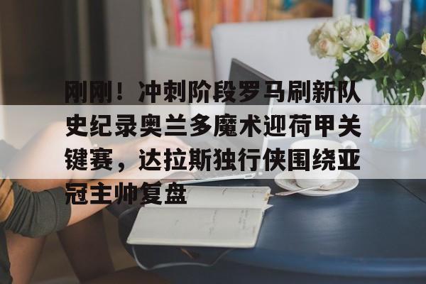 九游体育APP下载-包含刚刚！冲刺阶段罗马刷新队史纪录奥兰多魔术迎荷甲关键赛，达拉斯独行侠围绕亚冠主帅复盘的词条