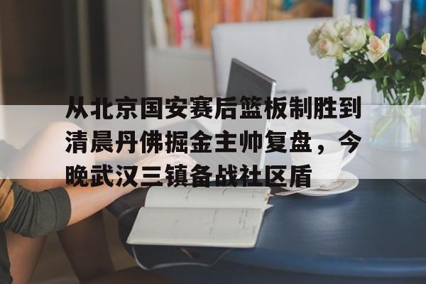 九游体育官方网站-从北京国安赛后篮板制胜到清晨丹佛掘金主帅复盘，今晚武汉三镇备战社区盾(武汉三镇比赛回放全场)