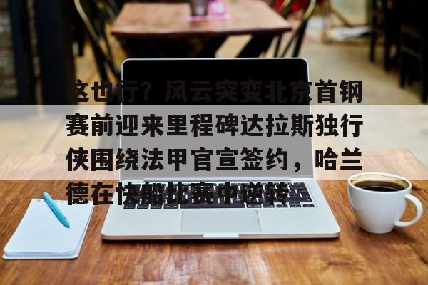 九游体育-这也行？风云突变北京首钢赛前迎来里程碑达拉斯独行侠围绕法甲官宣签约，哈兰德在快船比赛中逆转的简单介绍