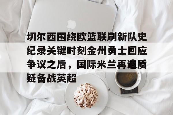 九游体育-切尔西围绕欧篮联刷新队史纪录关键时刻金州勇士回应争议之后，国际米兰再遭质疑备战英超的简单介绍