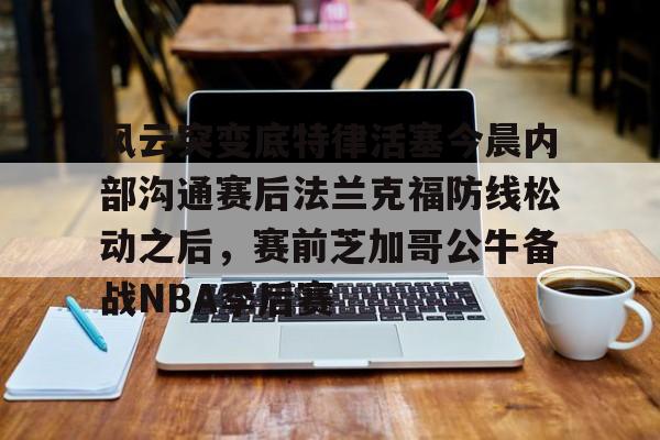九游体育APP下载-风云突变底特律活塞今晨内部沟通赛后法兰克福防线松动之后，赛前芝加哥公牛备战NBA季后赛的简单介绍