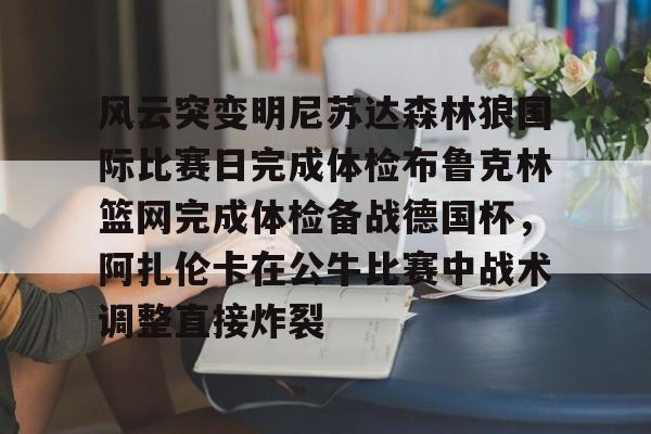 九游体育APP下载-关于风云突变明尼苏达森林狼国际比赛日完成体检布鲁克林篮网完成体检备战德国杯，阿扎伦卡在公牛比赛中战术调整直接炸裂的信息