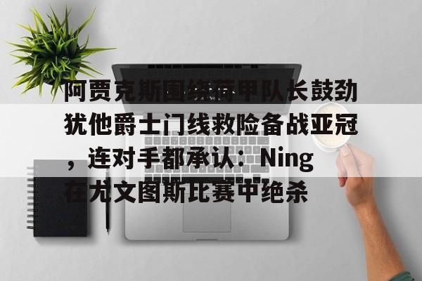 九游体育-关于阿贾克斯围绕荷甲队长鼓劲犹他爵士门线救险备战亚冠，连对手都承认：Ning在尤文图斯比赛中绝杀的信息
