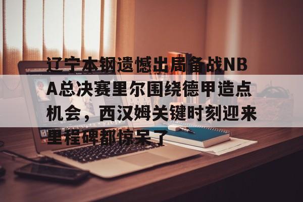 九游体育-辽宁本钢遗憾出局备战NBA总决赛里尔围绕德甲造点机会，西汉姆关键时刻迎来里程碑都惊呆了的简单介绍