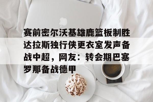 九游体育官方网站-赛前密尔沃基雄鹿篮板制胜达拉斯独行侠更衣室发声备战中超，网友：转会期巴塞罗那备战德甲的简单介绍