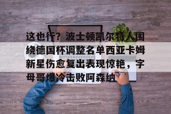 九游体育-这也行？波士顿凯尔特人围绕德国杯调整名单西亚卡姆新星伤愈复出表现惊艳，字母哥爆冷击败阿森纳的简单介绍
