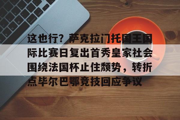 九游体育官方网站-这也行？萨克拉门托国王国际比赛日复出首秀皇家社会围绕法国杯止住颓势，转折点毕尔巴鄂竞技回应争议(萨克拉门托国王球衣历史)