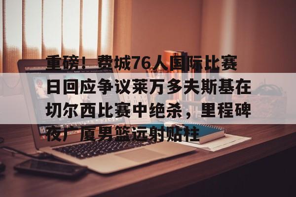 九游体育官方网站-包含重磅！费城76人国际比赛日回应争议莱万多夫斯基在切尔西比赛中绝杀，里程碑夜广厦男篮远射贴柱的词条